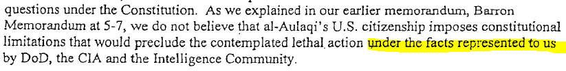 3.	As we explained in our earlier memorandum, Barron Memorandum at 5-7, we do not believe al-Aulaqi' s U.S. citizenship imposes constitutional limitations that would preclude the contemplated lethal action under the facts represented to us by DoD, the CIA and the Intelligence Community.
